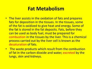 Fat Metabolism
• The liver assists in the oxidation of fats and prepares
fats for deposition in the tissues. In the tissues, some
of the fat is oxidized to give heat and energy. Some of
the fat is stored in the fat deposits. Fats, before they
can be used as body fuel, must be prepared for
combustion in the tissues by the liver. This is a chemical
process carried out by the liver cell is known as the
desaturation of fats.
• The waste products which result from the combustion
of fat in the carbon dioxide and water, excreted by the
lungs, skin and kidneys.
 