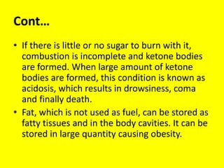 Cont…
• If there is little or no sugar to burn with it,
combustion is incomplete and ketone bodies
are formed. When large amount of ketone
bodies are formed, this condition is known as
acidosis, which results in drowsiness, coma
and finally death.
• Fat, which is not used as fuel, can be stored as
fatty tissues and in the body cavities. It can be
stored in large quantity causing obesity.
 