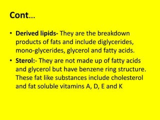 Cont…
• Derived lipids- They are the breakdown
products of fats and include diglycerides,
mono-glycerides, glycerol and fatty acids.
• Sterol:- They are not made up of fatty acids
and glycerol but have benzene ring structure.
These fat like substances include cholesterol
and fat soluble vitamins A, D, E and K
 