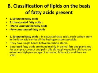 B. Classification of lipids on the basis
of fatty acids present
• 1. Saturated fatty acids
• 2. Unsaturated fatty acids :
• -Mono unsaturated fatty acids
• -Poly-unsaturated fatty acids
• 1. Saturated fatty acids :- In saturated fatty acids, each carbon atom
in the fatty acid carries all the hydrogen atoms possible.
• They have single bonds between carbon atoms.
• Saturated fatty acids are found mainly in animal fats and plants too
for example, coconut and palm oils although vegetable oils have an
extremely high percentage of saturated fatty acids and they are
solid.
 