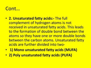 Cont…
• 2. Unsaturated fatty acids:- The full
complement of hydrogen atoms is not
received in unsaturated fatty acids. This leads
to the formation of double bond between the
atoms so they have one or more double bonds
between the carbon atoms. Unsaturated fatty
acids are further divided into two-
• 1) Mono unsaturated fatty acids (MUFA)
• 2) Poly unsaturated fatty acids (PUFA)
 