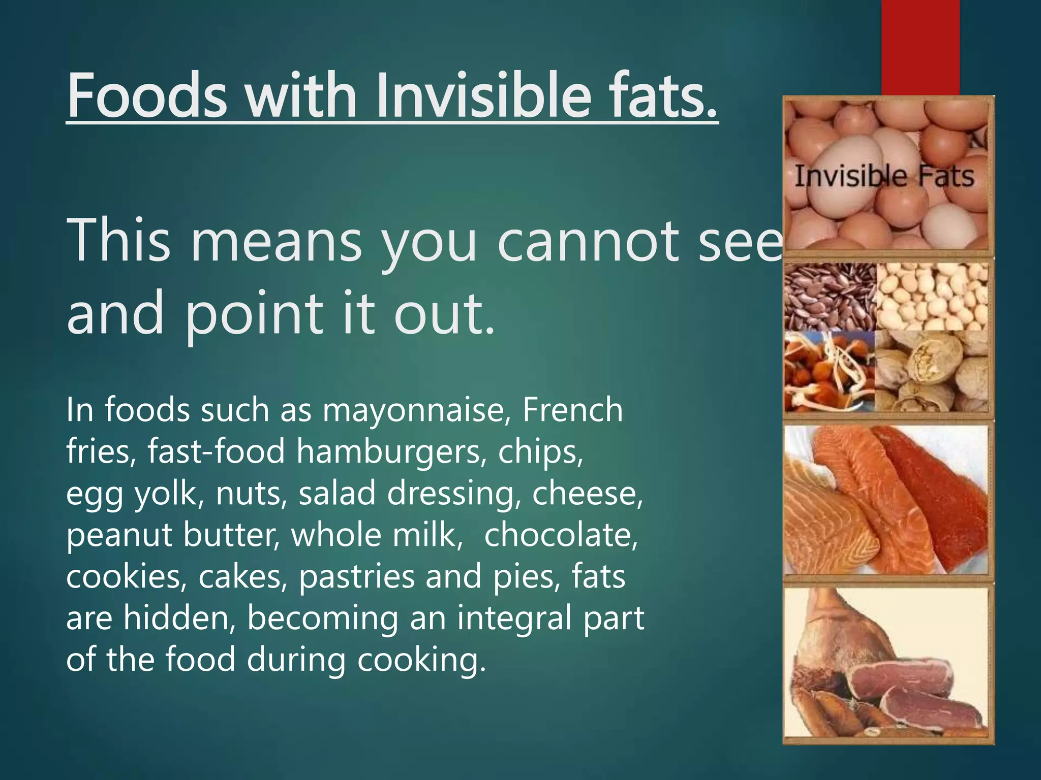 Foods with Invisible fats.
This means you cannot see it
and point it out.
In foods such as mayonnaise, French
fries, fast-food hamburgers, chips,
egg yolk, nuts, salad dressing, cheese,
peanut butter, whole milk, chocolate,
cookies, cakes, pastries and pies, fats
are hidden, becoming an integral part
of the food during cooking.
 