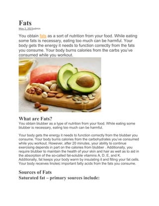 Fats
May 2, 2023admin
You obtain fats as a sort of nutrition from your food. While eating
some fats is necessary, eating too much can be harmful. Your
body gets the energy it needs to function correctly from the fats
you consume. Your body burns calories from the carbs you’ve
consumed while you workout.
What are Fats?
You obtain blubber as a type of nutrition from your food. While eating some
blubber is necessary, eating too much can be harmful.
Your body gets the energy it needs to function correctly from the blubber you
consume. Your body burns calories from the carbohydrates you’ve consumed
while you workout. However, after 20 minutes, your ability to continue
exercising depends in part on the calories from blubber . Additionally, you
require blubber to maintain the health of your skin and hair as well as to aid in
the absorption of the so-called fat-soluble vitamins A, D, E, and K.
Additionally, fat keeps your body warm by insulating it and filling your fat cells.
Your body receives linoleic important fatty acids from the fats you consume.
Sources of Fats
Saturated fat – primary sources include:
 