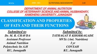 Submitted to: Submitted by:
Dr. M. R. CHAVDA TATHAGAT P. KHOBRAGADE
Assistant Professor MVSc (Ani. Nutrition)
Animal Nutrition I yr
Polytechnic In A.H COVSAH
KU, Junagadh KU, Junagadh
ANN - 601 NUTRITIONAL BIOCHEMISTRY 1+0
M.V.Sc
DEPARTMENT OF ANIMAL NUTRITION
COLLEGE OF VETERINARY SCIENCE AND ANIMAL HUSBANDARY,
KAMDHENU UNIVERSITY, JUNAGADH
CLASSIFICATION AND PROPERTIES
OF FATS AND THEIR FUNCTIONS
 