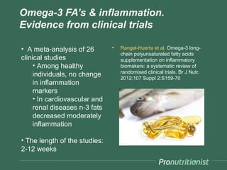 Omega-3 FA’s & inflammation.
Evidence from clinical trials

• A meta-analysis of 26        •   Rangel-Huerta et al. Omega-3 long-
                                   chain polyunsaturated fatty acids
clinical studies                   supplementation on inflammatory
     • Among healthy               biomakers: a systematic review of
                                   randomised clinical trials. Br J Nutr.
     individuals, no change        2012;107 Suppl 2:S159-70
     in inflammation
     markers
     • In cardiovascular and
     renal diseases n-3 fats
     decreased moderately
     inflammation

• The length of the studies:
2-12 weeks
 