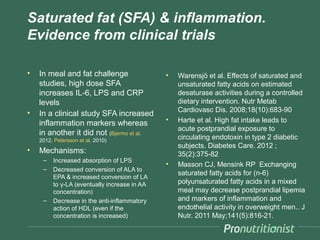 Saturated fat (SFA) & inflammation.
Evidence from clinical trials

•   In meal and fat challenge                 •   Warensjö et al. Effects of saturated and
    studies, high dose SFA                        unsaturated fatty acids on estimated
    increases IL-6, LPS and CRP                   desaturase activities during a controlled
    levels                                        dietary intervention. Nutr Metab
•                                                 Cardiovasc Dis. 2008;18(10):683-90
    In a clinical study SFA increased
                                              •   Harte et al. High fat intake leads to
    inflammation markers whereas
                                                  acute postprandial exposure to
    in another it did not (Bjermo et al.
    2012, Petersson et al. 2010)
                                                  circulating endotoxin in type 2 diabetic
                                                  subjects. Diabetes Care. 2012 ;
•   Mechanisms:                                   35(2):375-82
     –   Increased absorption of LPS
                                              •   Masson CJ, Mensink RP Exchanging
     –   Decreased conversion of ALA to
                                                  saturated fatty acids for (n-6)
         EPA & increased conversion of LA
         to γ-LA (eventually increase in AA       polyunsaturated fatty acids in a mixed
         concentration)                           meal may decrease postprandial lipemia
     –   Decrease in the anti-inflammatory        and markers of inflammation and
         action of HDL (even if the               endothelial activity in overweight men.. J
         concentration is increased)              Nutr. 2011 May;141(5):816-21.
 
