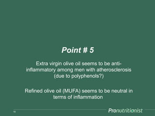 Point # 5
          Extra virgin olive oil seems to be anti-
     inflammatory among men with atherosclerosis
                  (due to polyphenols?)

     Refined olive oil (MUFA) seems to be neutral in
                  terms of inflammation

19
 