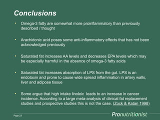 Conclusions
 •    Omega-3 fatty are somewhat more proinflammatory than previously
      described / thought

 •    Arachidonic acid poses some anti-inflammatory effects that has not been
      acknowledged previously

 •    Saturated fat increases AA levels and decreases EPA levels which may
      be especially harmful in the absence of omega-3 fatty acids

 •    Saturated fat increases absorption of LPS from the gut. LPS is an
      endotoxin and prone to cause wide spread inflammation in artery walls,
      liver and adipose tissue

 •    Some argue that high intake linoleic leads to an increase in cancer
      incidence. According to a large meta-analysis of clinical fat replacement
      studies and prospective studies this is not the case. (Zock & Katan 1998)

Page 23
 