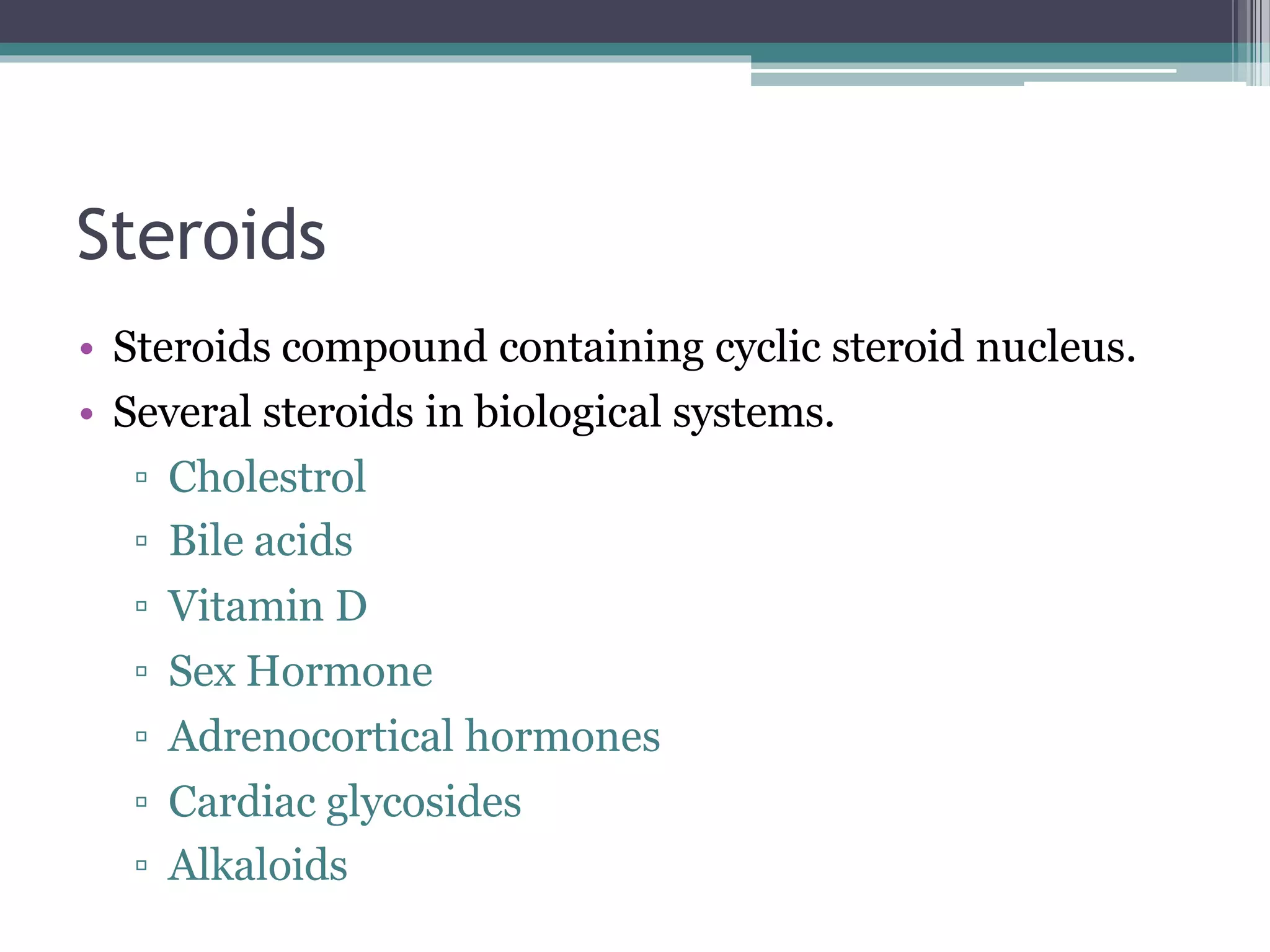 Steroids
• Steroids compound containing cyclic steroid nucleus.
• Several steroids in biological systems.
▫ Cholestrol
▫ Bile acids
▫ Vitamin D
▫ Sex Hormone
▫ Adrenocortical hormones
▫ Cardiac glycosides
▫ Alkaloids
 