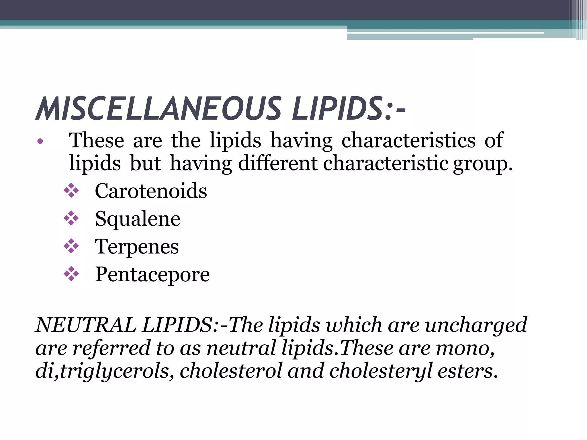 MISCELLANEOUS LIPIDS:-
• These are the lipids having characteristics of
lipids but having different characteristic group.
 Carotenoids
 Squalene
 Terpenes
 Pentacepore
NEUTRAL LIPIDS:-The lipids which are uncharged
are referred to as neutral lipids.These are mono,
di,triglycerols, cholesterol and cholesteryl esters.
 