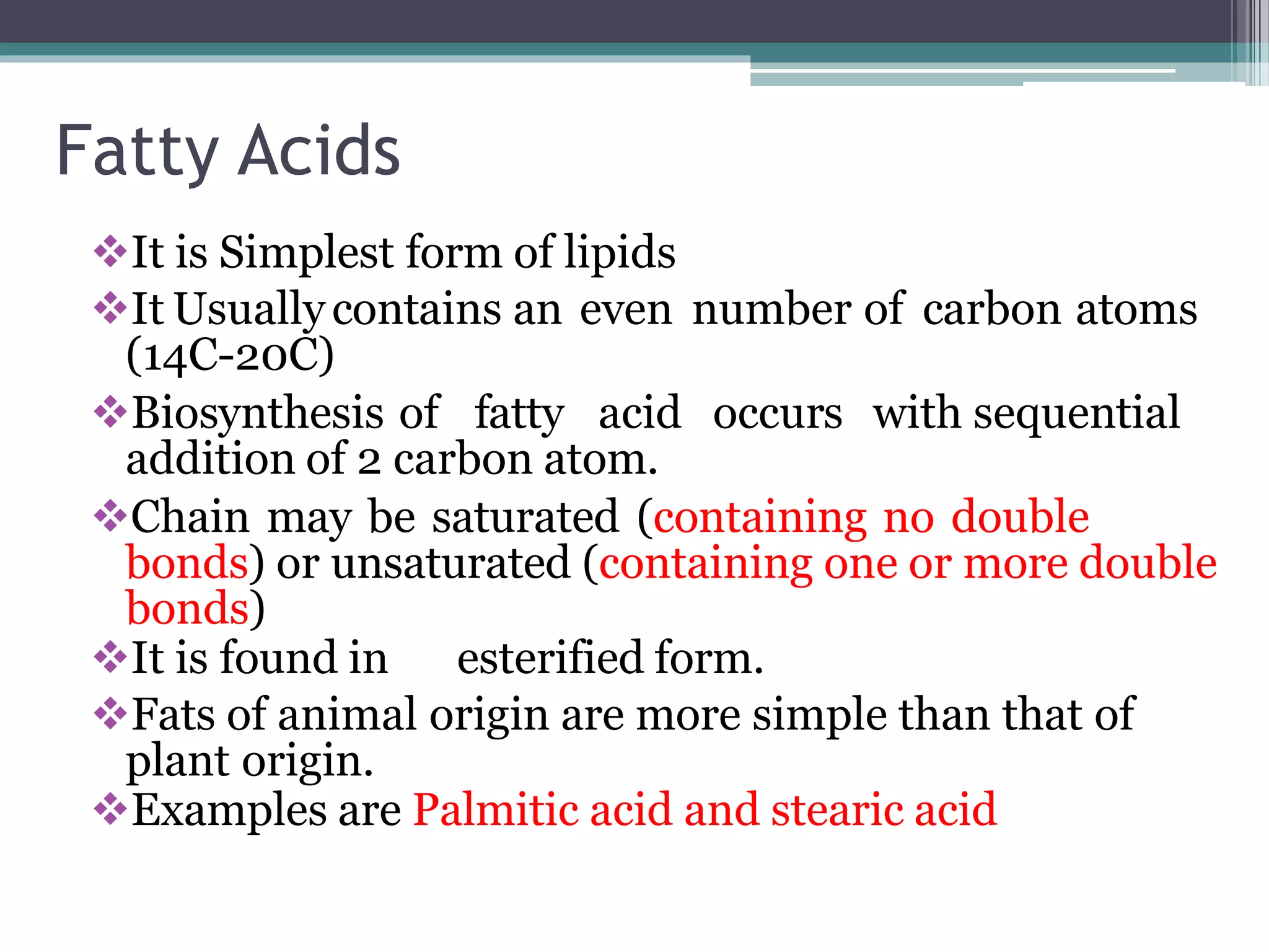 Fatty Acids
It is Simplest form of lipids
It Usuallycontains an even number of carbon atoms
(14C-20C)
Biosynthesis of fatty acid occurs with sequential
addition of 2 carbon atom.
Chain may be saturated (containing no double
bonds) or unsaturated (containing one or more double
bonds)
It is found in esterified form.
Fats of animal origin are more simple than that of
plant origin.
Examples are Palmitic acid and stearic acid
 