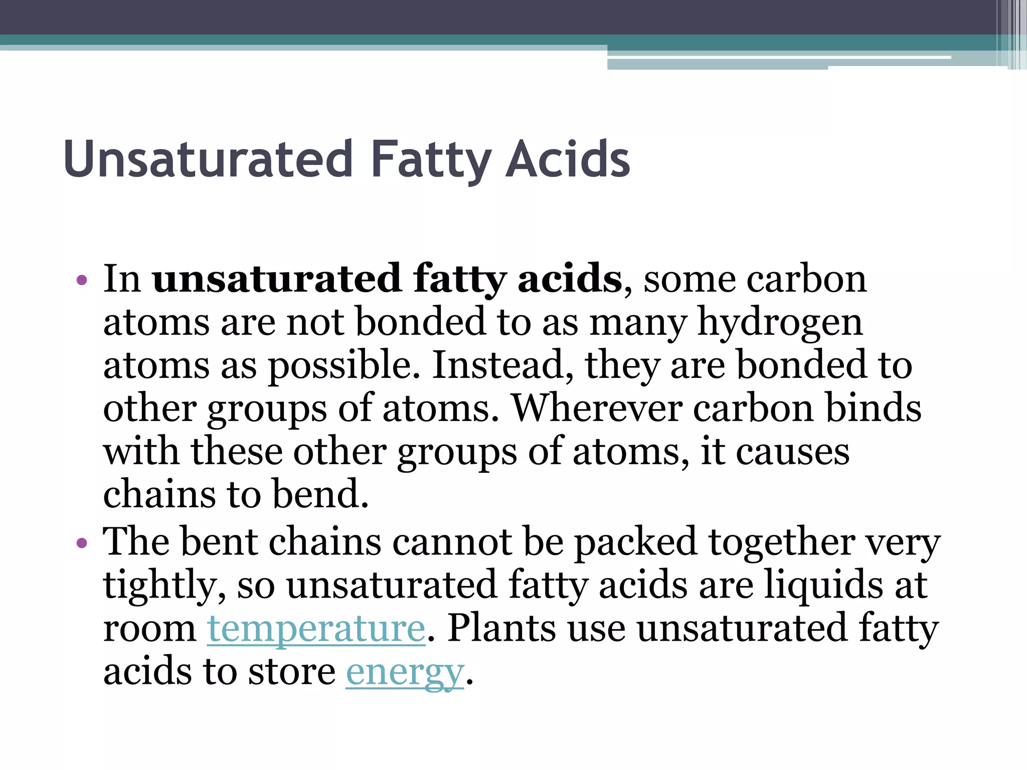 Unsaturated Fatty Acids
• In unsaturated fatty acids, some carbon
atoms are not bonded to as many hydrogen
atoms as possible. Instead, they are bonded to
other groups of atoms. Wherever carbon binds
with these other groups of atoms, it causes
chains to bend.
• The bent chains cannot be packed together very
tightly, so unsaturated fatty acids are liquids at
room temperature. Plants use unsaturated fatty
acids to store energy.
 