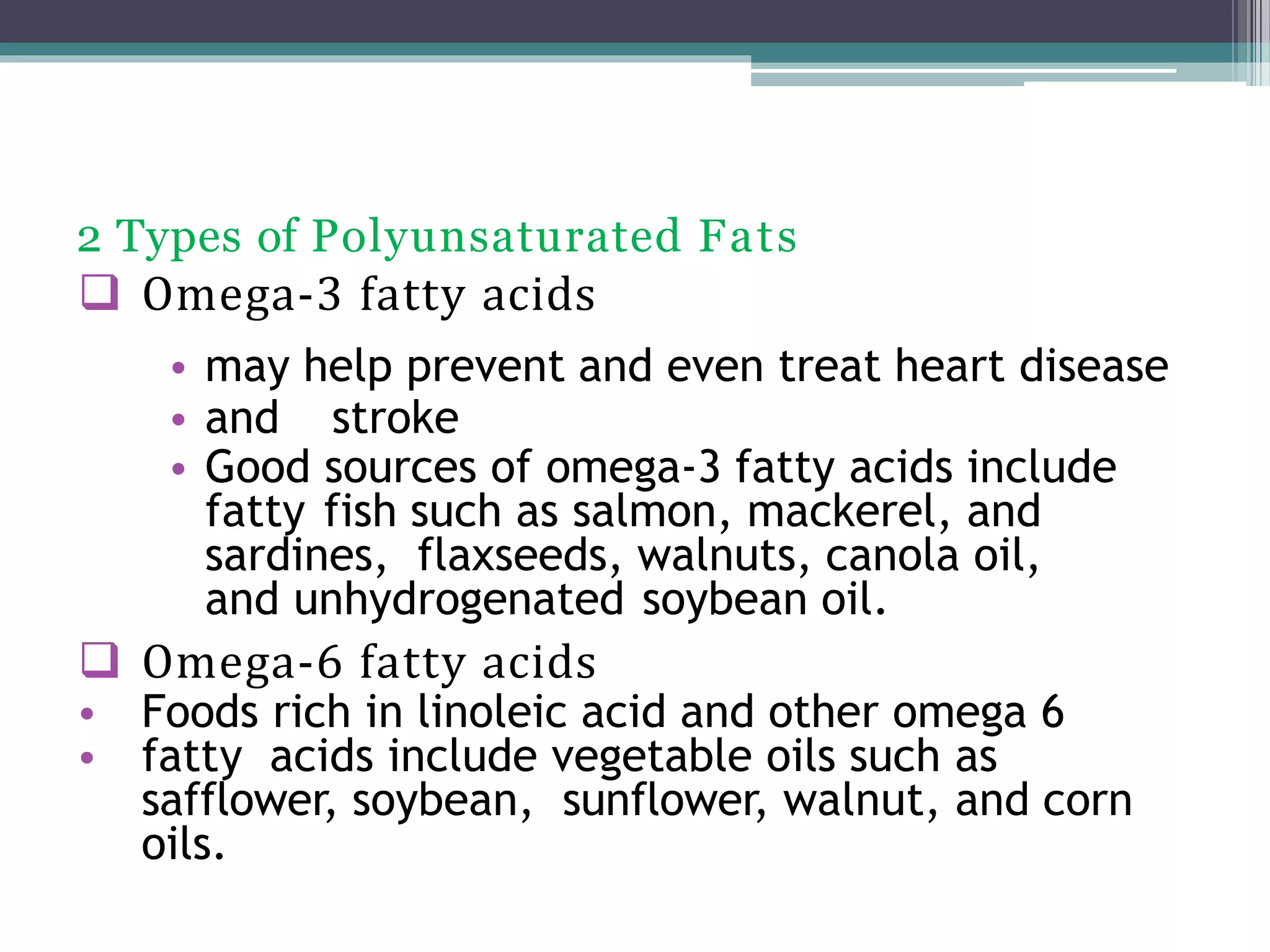 2 Types of Polyunsaturated Fats
 Omega-3 fatty acids
• may help prevent and even treat heart disease
• and stroke
• Good sources of omega-3 fatty acids include
fatty fish such as salmon, mackerel, and
sardines, flaxseeds, walnuts, canola oil,
and unhydrogenated soybean oil.
 Omega-6 fatty acids
• Foods rich in linoleic acid and other omega 6
• fatty acids include vegetable oils such as
safflower, soybean, sunflower, walnut, and corn
oils.
 