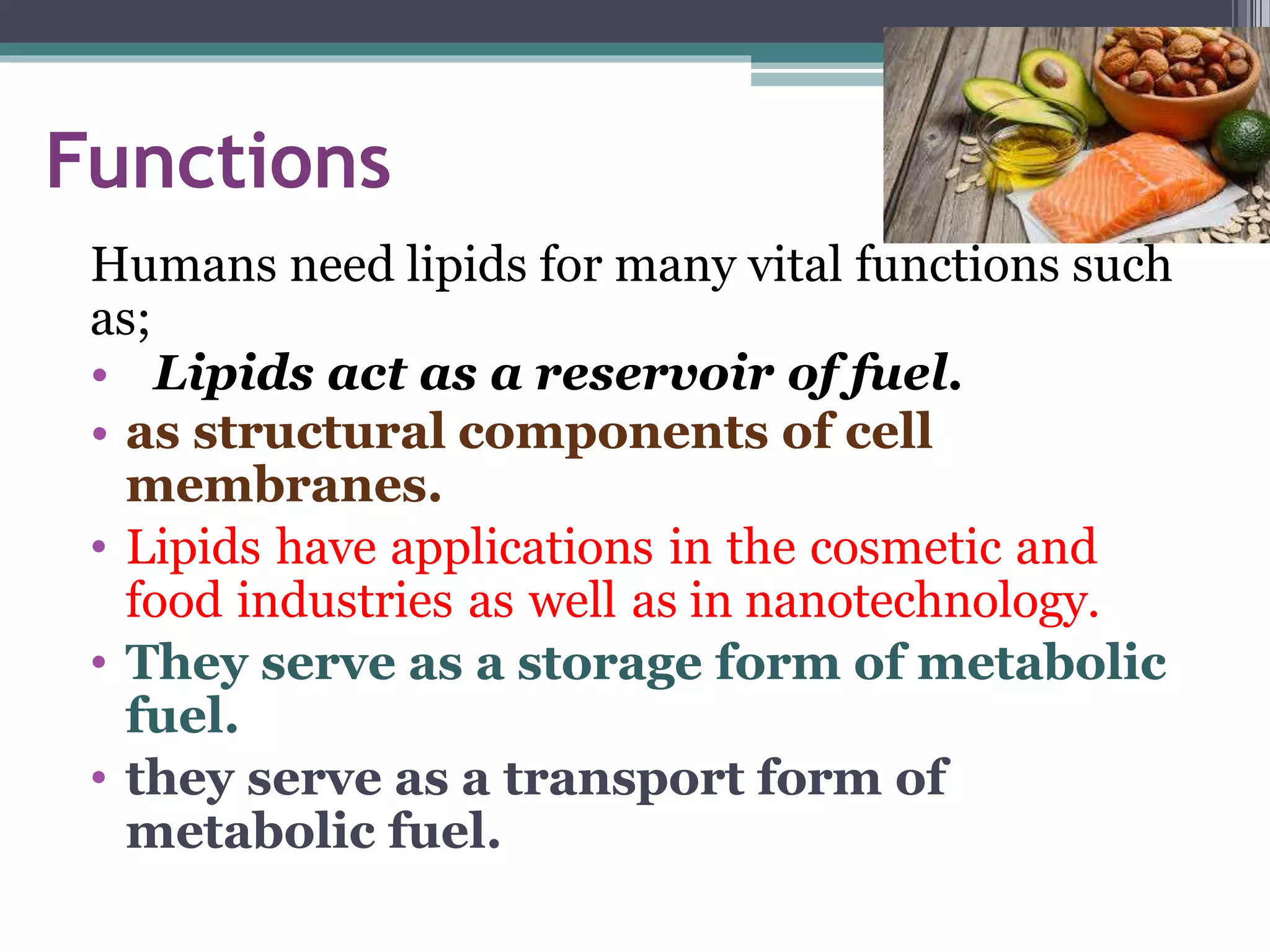 Functions
Humans need lipids for many vital functions such
as;
• Lipids act as a reservoir of fuel.
• as structural components of cell
membranes.
• Lipids have applications in the cosmetic and
food industries as well as in nanotechnology.
• They serve as a storage form of metabolic
fuel.
• they serve as a transport form of
metabolic fuel.
 