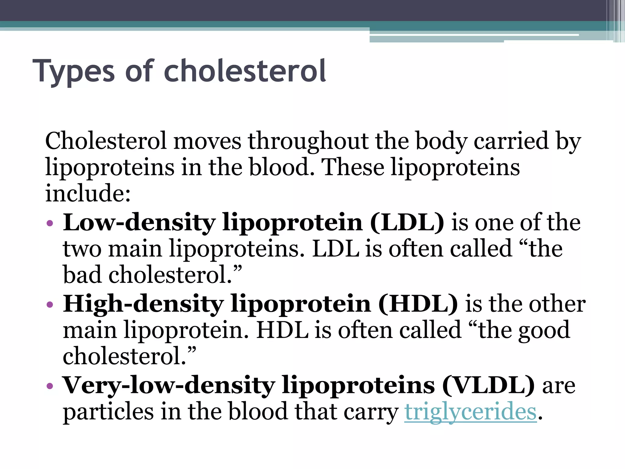 Types of cholesterol
Cholesterol moves throughout the body carried by
lipoproteins in the blood. These lipoproteins
include:
• Low-density lipoprotein (LDL) is one of the
two main lipoproteins. LDL is often called “the
bad cholesterol.”
• High-density lipoprotein (HDL) is the other
main lipoprotein. HDL is often called “the good
cholesterol.”
• Very-low-density lipoproteins (VLDL) are
particles in the blood that carry triglycerides.
 