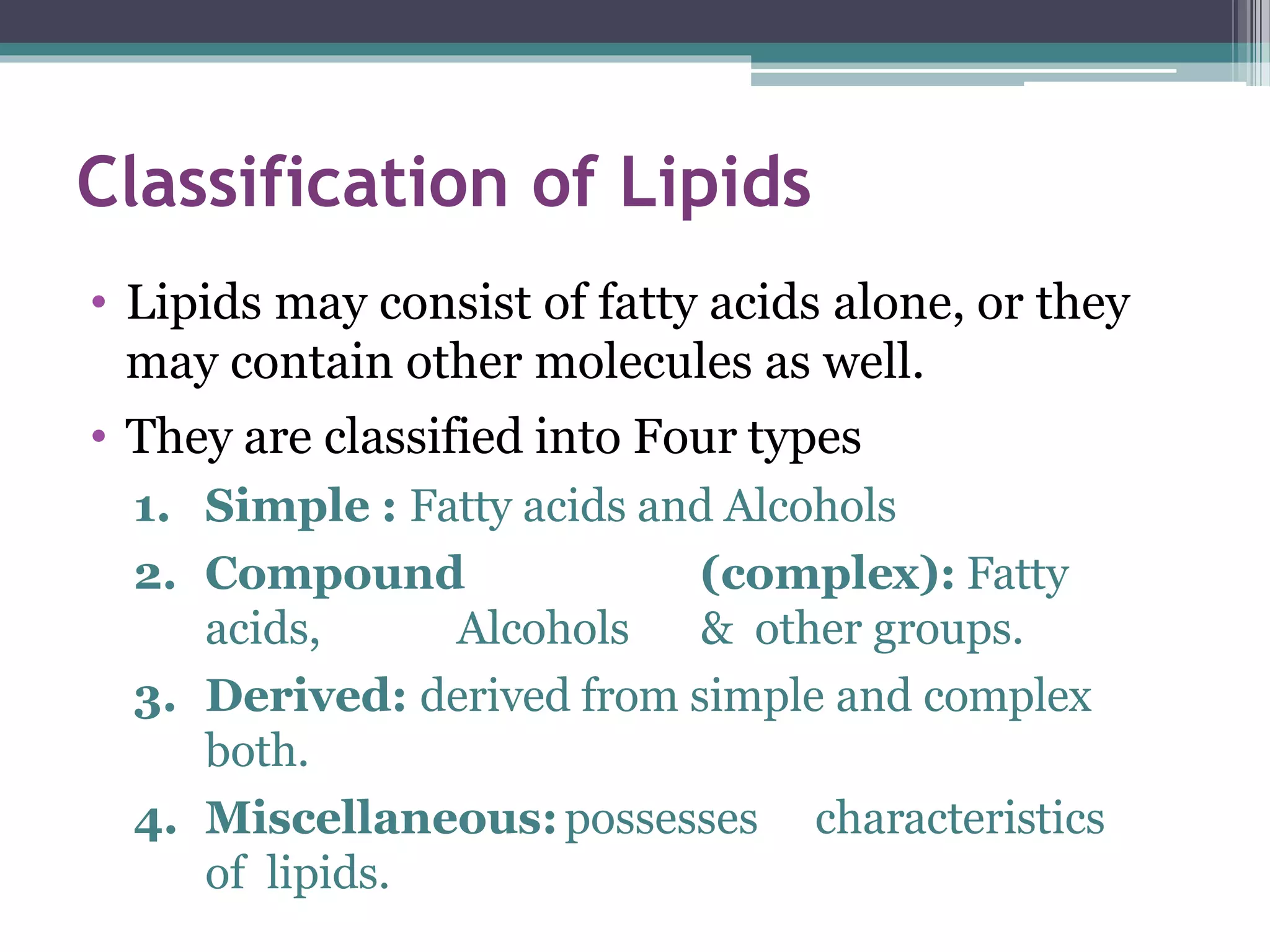 Classification of Lipids
• Lipids may consist of fatty acids alone, or they
may contain other molecules as well.
• They are classified into Four types
1. Simple : Fatty acids and Alcohols
2. Compound (complex): Fatty
acids, Alcohols & other groups.
3. Derived: derived from simple and complex
both.
4. Miscellaneous:possesses characteristics
of lipids.
 