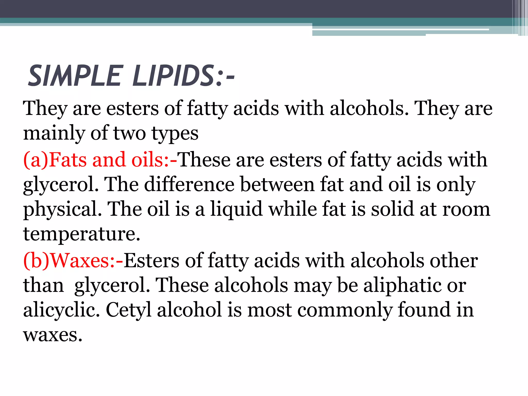 SIMPLE LIPIDS:-
They are esters of fatty acids with alcohols. They are
mainly of two types
(a)Fats and oils:-These are esters of fatty acids with
glycerol. The difference between fat and oil is only
physical. The oil is a liquid while fat is solid at room
temperature.
(b)Waxes:-Esters of fatty acids with alcohols other
than glycerol. These alcohols may be aliphatic or
alicyclic. Cetyl alcohol is most commonly found in
waxes.
 