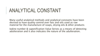 ANALYTICAL CONSTANT
Many useful analytical methods and analytical constants have been
devised to have quality control over fats and oils used as raw
material for the manufacture of soaps, drying oils & other products
Iodine number & saponification Value Serves as a means of detecting
adulteration and it also indicates the nature of the adulteration.
 