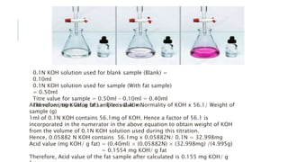 Acid value (mg KOH/g fat) = Titre value x Normality of KOH x 56.1/ Weight of
sample (g)
1ml of 0.1N KOH contains 56.1mg of KOH. Hence a factor of 56.1 is
incorporated in the numerator in the above equation to obtain weight of KOH
from the volume of 0.1N KOH solution used during this titration.
Hence, 0.05882 N KOH contains 56.1mg x 0.05882N/ 0.1N = 32.998mg
Acid value (mg KOH/ g fat) = (0.40ml) × (0.05882N) × (32.998mg) /(4.995g)
= 0.1554 mg KOH/ g fat
Therefore, Acid value of the fat sample after calculated is 0.155 mg KOH/ g
0.1N KOH solution used for blank sample (Blank) =
0.10ml
0.1N KOH solution used for sample (With fat sample)
= 0.50ml
Titre value for sample = 0.50ml – 0.10ml = 0.40ml
Therefore, titre value of sample is 0.40ml.
 
