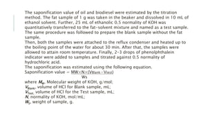 The saponification value of oil and biodiesel were estimated by the titration
method. The fat sample of 1 g was taken in the beaker and dissolved in 10 mL of
ethanol solvent. Further, 25 mL of ethanolic 0.5 normality of KOH was
quantitatively transferred to the fat-solvent mixture and named as a test sample.
The same procedure was followed to prepare the blank sample without the fat
sample.
Then, both the samples were attached to the reflux condenser and heated up to
the boiling point of the water for about 30 min. After that, the samples were
allowed to attain room temperature. Finally, 2–3 drops of phenolphthalein
indicator were added to samples and titrated against 0.5 normality of
hydrochloric acid.
The saponification was estimated using the following equation.
Saponification value = MW×N×(VBlank−Vtest)
Ws
where MW, Molecular weight of KOH, g/mol;
VBlank, volume of HCl for Blank sample, mL;
VTest, volume of HCl for the Test sample, mL;
N, normality of KOH, mol/mL;
WS, weight of sample, g.
 