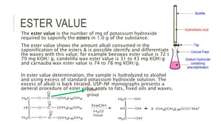 ESTER VALUE
The ester value is the number of mg of potassium hydroxide
required to saponify the esters in 1.0 g of the substance.
The ester value shows the amount alkali consumed in the
saponification of the esters & is possible identify and differentiate
the waxes with this value; for example beeswax ester value is 72 to
79 mg KOH/ g, candelilla wax ester value is 31 to 43 mg KOH/g
and carnauba wax ester value is 74 to 78 mg KOH/g.
In ester value determination, the sample is hydrolyzed to alcohol
and using excess of standard potassium hydroxide solution. The
excess of alkali is back titrated. USP-NF monographs presents a
general procedure of ester value apply to fats, fixed oils and waxes.Ester
group
 