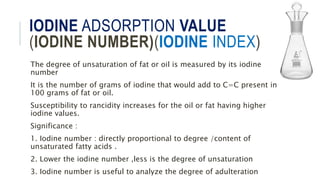 IODINE ADSORPTION VALUE
(IODINE NUMBER)(IODINE INDEX)
The degree of unsaturation of fat or oil is measured by its iodine
number
It is the number of grams of iodine that would add to C=C present in
100 grams of fat or oil.
Susceptibility to rancidity increases for the oil or fat having higher
iodine values.
Significance :
1. Iodine number : directly proportional to degree /content of
unsaturated fatty acids .
2. Lower the iodine number ,less is the degree of unsaturation
3. Iodine number is useful to analyze the degree of adulteration
 