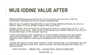WIJS IODINE VALUE AFTER
PROCEDURE Weigh accurately 0.22-0.25 g of dry corn oil into a 250 mL
Erlenmeyer flask,add 20 mL of carbon tetrachloride.
Add 20 mL of carbon tetrachloride to each of two additional flasks to serve as
blanks. Pipet 25.0 mL of Wijs reagent into each flask.
Stopper flasks, mix contents by swirling and store in a dark place at 25 ± 5 °C.
At the end of 30 mins., add 10 mL of 30% potassium iodide solution and 100 mL
of purified water to the sample solution.
Titrate immediately with standard 0.1 N thiosulfate solution until the yellow
color almost disappears. Add 1 mL of starch indicator solution and titrate
dropwise with vigorous swirling to disappearance of the blue starch-iodine
color.
Titrate the blanks in the same manner. If the sample titer is not between 50 and
60% of the average blank titer, adjust sample size accordingly and repeat the
determination.
Iodine Number = (Blank Titer - Sample Titer, mL)(0.01269)(100)
Sample Wt., g
 
