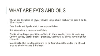 WHAT ARE FATS AND OILS
These are triesters of glycerol with long-chain carboxylic acid ( 12 to
20 carbons )
Fats & oils are lipids which are saponifiable
But steroids are non-saponifiable
Plants store large quantities of fats in their seeds, roots & fruits eg.
Cotton seeds, castor beans, peanuts, coconuts & olives have high fat
content.
In animals, the fat deposits are to be found mostly under the skin &
around the intestine & kidneys
 