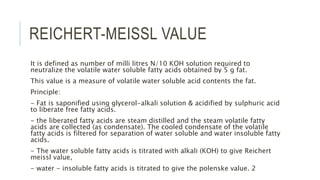 REICHERT-MEISSL VALUE
It is defined as number of milli litres N/10 KOH solution required to
neutralize the volatile water soluble fatty acids obtained by 5 g fat.
This value is a measure of volatile water soluble acid contents the fat.
Principle:
- Fat is saponified using glycerol-alkali solution & acidified by sulphuric acid
to liberate free fatty acids.
- the liberated fatty acids are steam distilled and the steam volatile fatty
acids are collected (as condensate). The cooled condensate of the volatile
fatty acids is filtered for separation of water soluble and water insoluble fatty
acids.
- The water soluble fatty acids is titrated with alkali (KOH) to give Reichert
meissl value,
- water - insoluble fatty acids is titrated to give the polenske value. 2
 