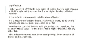 significance
Higher content of Volatile fatty acids of butter (Butyric acid ,Caproic
acid &Caprylic acid) responsible for its higher Reichert –Meissl
number
It is useful in testing purity/adulteration of butter.
It is a measure of water soluble steam volatile fatty acids chiefly
butyric and caproic acids present in oil or fat.
No other fat contains butyric acid glycerides, and therefore, the
Reichert Meissl value of the butter fat is higher than that for any
other fat.
These determinations have been used principally for analysis of
butter and margarines.
 