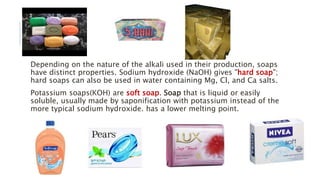 Depending on the nature of the alkali used in their production, soaps
have distinct properties. Sodium hydroxide (NaOH) gives "hard soap";
hard soaps can also be used in water containing Mg, Cl, and Ca salts.
Potassium soaps(KOH) are soft soap. Soap that is liquid or easily
soluble, usually made by saponification with potassium instead of the
more typical sodium hydroxide. has a lower melting point.
 