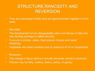 STRUCTURE,RANCIDITY AND
REVERSION
• They are composed of fatty acid and glycerol linked together to form
ester.
• Rancidity:
• The development of any disagreeable odour and flavour in fats and
oils causing spoilage is called rancidity
• It occurs in pickles, cakes, fried snacks, cheese and salad
dressings.
• Vegetable oils resist oxidation due to presence of Vit or tocopherols
• Reversion
• The change in flavor before it actually becomes rancid is reversion.
• Flavour may be fishy, buttery, beany, painty, or grassy
 