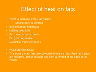 Effect of heat on fats
• There is increase in free fatty acids
• Smoke point is lowered
• Iodine number decreases
• Melting point falls
• Fat turns darker in colour
• Fat gets polymerised
• Refractive index increases
• POLYMERISATION:
• This occurs when fats are subjected to intense heat. Free fatty acids
are released, colour darkens and gum is formed at the edge of the
vessel.
 
