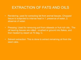 EXTRACTION OF FATS AND OILS
• Rendering: used for extracting fat from animal tissues. Chopped
tissue is subjected to intense heat in 1. presence of water, 2.
absence of water.
• Pressing: Used for removing poil from oilseeds or fruit rich oils.. The
oil bearing tissues are rolled , crushed or ground into flakes, and
then heated by steam at 70 deg. C.
• Solvent extraction: This is done to extract remaining oil from the
seed cake.
 