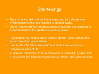 Shortenings
• The shortening ability of the fats is measured by a shortometer
which measures the load required to break a pastry.
• The fat that covers the greatest surface area of the flour particles is
supposed to have the greatest shortening power.
• Diet margarines, peanut butter, cheese spread, garlic spread, tofu
spread are other fats available.
• Suet is the solid fat deposited around the kidneys of animals.
• Commercial uses of fat
• 1. increase tenderness 2. form emulsions. 3. spread 4. fry and cook.
• 5. get cream and foams 6. impart flavour, aroma, and colour to food.
 