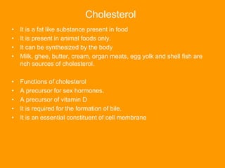 Cholesterol
• It is a fat like substance present in food
• It is present in animal foods only.
• It can be synthesized by the body
• Milk, ghee, butter, cream, organ meats, egg yolk and shell fish are
rich sources of cholesterol.
• Functions of cholesterol
• A precursor for sex hormones.
• A precursor of vitamin D
• It is required for the formation of bile.
• It is an essential constituent of cell membrane
 