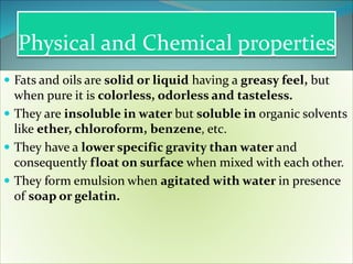 Physical and Chemical properties
 Fats and oils are solid or liquid having a greasy feel, but
when pure it is colorless, odorless and tasteless.
 They are insoluble in water but soluble in organic solvents
like ether, chloroform, benzene, etc.
 They have a lower specific gravity than water and
consequently float on surface when mixed with each other.
 They form emulsion when agitated with water in presence
of soap or gelatin.
 