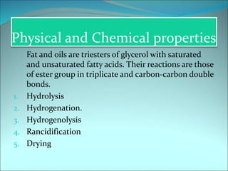 Physical and Chemical properties
Fat and oils are triesters of glycerol with saturated
and unsaturated fatty acids. Their reactions are those
of ester group in triplicate and carbon-carbon double
bonds.
1. Hydrolysis
2. Hydrogenation.
3. Hydrogenolysis
4. Rancidification
5. Drying
 