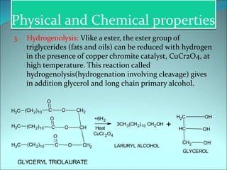 Physical and Chemical properties
3. Hydrogenolysis: Vlike a ester, the ester group of
triglycerides (fats and oils) can be reduced with hydrogen
in the presence of copper chromite catalyst, CuCr2O4, at
high temperature. This reaction called
hydrogenolysis(hydrogenation involving cleavage) gives
in addition glycerol and long chain primary alcohol.
GLYCERYL TRIOLAURATE
C
H3
C
H3
C
H3 (CH2)10 C
O
O CH2
(CH2)10 C
O
O CH
(CH2)10 C
O
O CH2
+6H2
Heat
3CH3(CH2)10 CH2OH
CuCr2O4
+
C
H2
C
H
CH2
OH
OH
OH
LARURYL ALCOHOL
GLYCEROL
 