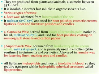  They are produced from plants and animals, also melts between
350C-1000C.
 It is insoluble in water but soluble in organic solvents like.
 Various types of waxes:
 1. Bees wax: obtained from honeycomb of the bee.
 It melts at 620C-650C and used for boot polishes, cosmetic creams,
lipsticks, floor and furniture polishes and candles.
 2. Carnauba Wax: derived from leaves of carnauba palm native in
brazil, melts at 80-870 C and used for boot polishes, coating on
mimeograph stencils and carbon papers.
 3.Supermaceti Wax: obtained from head-cavity of the sperm
whale, melts at 42-500C and is primarily used in emollient(skin
southner) in ointments and cosmetics. Also used in laundry wax
for lustering linen, making soap and candles.
 All lipids are hydrophobic and mostly insoluble in blood, so they
require transport within hydrophilic spherical structures called
lipoproteins.
 