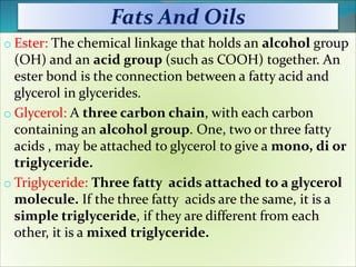 Fats And Oils
o Ester: The chemical linkage that holds an alcohol group
(OH) and an acid group (such as COOH) together. An
ester bond is the connection between a fatty acid and
glycerol in glycerides.
o Glycerol: A three carbon chain, with each carbon
containing an alcohol group. One, two or three fatty
acids , may be attached to glycerol to give a mono, di or
triglyceride.
o Triglyceride: Three fatty acids attached to a glycerol
molecule. If the three fatty acids are the same, it is a
simple triglyceride, if they are different from each
other, it is a mixed triglyceride.
 