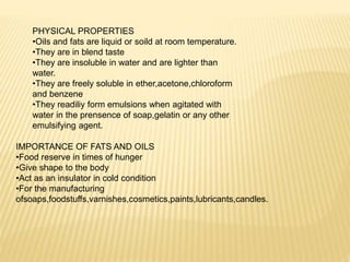 PHYSICAL PROPERTIES
•Oils and fats are liquid or soild at room temperature.
•They are in blend taste
•They are insoluble in water and are lighter than
water.
•They are freely soluble in ether,acetone,chloroform
and benzene
•They readiliy form emulsions when agitated with
water in the prensence of soap,gelatin or any other
emulsifying agent.
IMPORTANCE OF FATS AND OILS
•Food reserve in times of hunger
•Give shape to the body
•Act as an insulator in cold condition
•For the manufacturing
ofsoaps,foodstuffs,varnishes,cosmetics,paints,lubricants,candles.
 