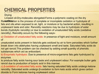 CHEMICAL PROPERTIES
Drying
Linseed oil-Dry-molecules elongated-Forms a polymeric coating on the dry
surface
Rancidification is the process of complete or incomplete oxidation or hydrolysis of
fats and oils.when exposed to air, light, or moisture or by bacterial action, resulting in
unpleasant taste and odor. Rancidity reactions may be due to hydrolysis of ester
bonds (hydrolytic rancidity) or due to oxidation of unsaturated fatty acids (oxidative
rancidity). Rancidity occurs by the following ways-
a) Oxidation of unsaturated fatty acids: in presence of light and moisture, small amount
of
unsaturated acids present in fats/oils gets oxidized by air to form peroxides which further
break down into aldehydes having unpleasant smell and taste. Saturated fatty acids do
not get rancid.This problem can be checked by adding small quantity of phenolic
substances which act as antioxidant.
b) Enzymatic hydrolysis: Due to presence of micro-organisms fats gets hydrolyzed by
enzymes
to produce fatty acids having sour taste and unpleasant odour. For example butter gets
rancid due to production of butyric acid in this manner.
c) β-oxidation of saturated fatty acids: fats having saturated fatty acids undergo ketone
rancidity. Saturated acids undergo β-oxidation to form keto acids which gives carbon
dioxide to Form ketones having unpleasant odour
 