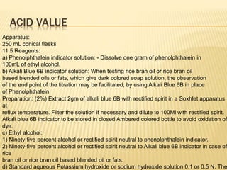 ACID VALUE
Apparatus:
250 mL conical flasks
11.5 Reagents:
a) Phenolphthalein indicator solution: - Dissolve one gram of phenolphthalein in
100mL of ethyl alcohol.
b) Alkali Blue 6B indicator solution: When testing rice bran oil or rice bran oil
based blended oils or fats, which give dark colored soap solution, the observation
of the end point of the titration may be facilitated, by using Alkali Blue 6B in place
of Phenolphthalein
Preparation: (2%) Extract 2gm of alkali blue 6B with rectified spirit in a Soxhlet apparatus
at
reflux temperature. Filter the solution if necessary and dilute to 100Ml with rectified spirit.
Alkali blue 6B indicator to be stored in closed Ambered colored bottle to avoid oxidation of
dye.
c) Ethyl alcohol:
1) Ninety-five percent alcohol or rectified spirit neutral to phenolphthalein indicator.
2) Ninety-five percent alcohol or rectified spirit neutral to Alkali blue 6B indicator in case of
rice
bran oil or rice bran oil based blended oil or fats.
d) Standard aqueous Potassium hydroxide or sodium hydroxide solution 0.1 or 0.5 N. The
 