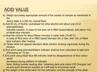 ACID VALUE
a) Weigh accurately appropriate amount of the cooled oil sample as mentioned in
the
above table in a 250 mL conical flask.
b) Add 50 mL of freshly neutralised hot ethyl alcohol and about one ml of
phenolphthalein
indicator solution. In case of rice bran oil or RBO based blends, add about 1mL
of Alkali blue indicator.
c) Heat the mixture for about fifteen minutes in water bath (75-80°C)
In case of Rice bran oil or RBO based blended oils or fats, add 1mL of Alkali
blue indicator after heating
d) Titrate while hot against standard alkali solution shaking vigorously during the
titration.
e) End point using phenolphthalein indicator shall be from colourless to light pink
(Persisting for 15 sec.
f) End point using Alkali blue 6B indicator shall be disappearance of blue colour
which
developed during addition of indicator.
Note: Noting burette reading after “obtaining dark pink colour OR Orangish red”
as end point should be avoided as it will lead to erroneous result
g) The weight of the oil/fat taken for the estimation and the strength of the alkali
 