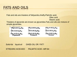 Fats and oils are triesters of fattyacids,chiefly-Palmitic acid,
Oliec acid
Stearic acid.
Triesters of glycerols are known as glycerides.Fats and oils are mixture of
simple glycerides.
Solid-fat liquid-oil GHEE-OIL OR FAT?
STREARIC ACID-60O PALMITIC ACID –MP-64
FATS AND OILS
 