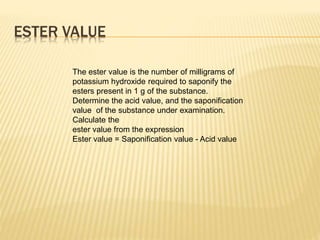 ESTER VALUE
The ester value is the number of milligrams of
potassium hydroxide required to saponify the
esters present in 1 g of the substance.
Determine the acid value, and the saponification
value of the substance under examination.
Calculate the
ester value from the expression
Ester value = Saponification value - Acid value
 