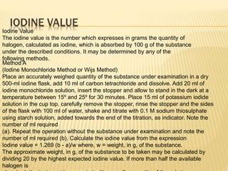 IODINE VALUE
Iodine Value
The iodine value is the number which expresses in grams the quantity of
halogen, calculated as iodine, which is absorbed by 100 g of the substance
under the described conditions. It may be determined by any of the
following methods.
Method A
(Iodine Monochloride Method or Wijs Method)
Place an accurately weighed quantity of the substance under examination in a dry
500-ml iodine flask, add 10 ml of carbon tetrachloride and dissolve. Add 20 ml of
iodine monochloride solution, insert the stopper and allow to stand in the dark at a
temperature between 15º and 25º for 30 minutes. Place 15 ml of potassium iodide
solution in the cup top, carefully remove the stopper, rinse the stopper and the sides
of the flask with 100 ml of water, shake and titrate with 0.1 M sodium thiosulphate
using starch solution, added towards the end of the titration, as indicator. Note the
number of ml required
(a). Repeat the operation without the substance under examination and note the
number of ml required (b). Calculate the iodine value from the expression
Iodine value = 1.269 (b - a)/w where, w = weight, in g, of the substance.
The approximate weight, in g, of the substance to be taken may be calculated by
dividing 20 by the highest expected iodine value. If more than half the available
halogen is
 