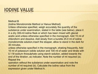 IODINE VALUE
Method B
(Iodine Monobromide Method or Hanus Method)
Unless otherwise specified, weigh accurately the quantity of the
substance under examination, stated in the table (see below), place it
in a dry 300-ml iodine flask or which has been rinsed with glacial
acetic acid unless otherwise specified in the monograph. Add 15 ml of
chloroform and dissolve. Add slowly from a burette 25.0 ml of iodine
monobromide solution,insert the stopper, allow to stand in the dark for
30 minutes,
unless otherwise specified in the monograph, shaking frequently. Add
10 ml of potassium iodide solution and 100 ml of water and titrate with
0.1 M sodium thiosulphate using starch solution, added towards the
end of the titration, as indicator. Note the number of ml required (a).
Repeat the
operation without the substance under examination and note the
number of ml required (b). Calculate the iodine value from the
expression given under Method A.
 
