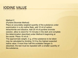 IODINE VALUE
Method C
(Pyridine Bromide Method)
Place an accurately weighed quantity of the substance under
examination in a dry iodine flask, add 10 ml of carbon
tetrachloride and dissolve. Add 25 ml of pyridine bromide
solution, allow to stand for 10 minutes in the dark and complete
the determination described under Method A beginning at
the words “Place 15 ml of...”.
The approximate weight, in g, of the substance to be taken
may be calculated by dividing 12.5 by the highest expected
iodine value. If more than half the available halogen is
absorbed, the test must be repeated with a smaller quantity of
the substance.
 